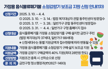 □ 신청기간 : 2025. 3. 10. ~ 4. 4.
    - 2025. 3. 10. ∼ 3. 14. : 법정 복지대상자 관할 동주민센터 방문접수 
    - 2025. 3. 17. ∼ 3. 28. : 일반가구 관할 동주민센터 방문접수
    - 2025. 3. 31. ∼ 4. 4. : 일반가구 구청 홈페이지 접수
  □ 신청대상 : 음식물류폐기물 가정용 소형감량기를 구매·설치한 금천구 주민
                (법정 복지대상자 37세대, 일반가구 88세대)
    ※ 신청세대수는 동별 지원금액과 접수현황에 따라 변동될 수 있음
  □ 지원내용 : 가정용 음식물류폐기물 소형감량기 구매·설치 보조금 지원    
  □ 지원금액 : 가정용 감량기 구매금액의 40% 지원(최대 28만원 한도)
  □ 선정방법 : 지원조건 충족 시 선착순으로 선정 
  □ 문 의 처 : 금천구청 청소행정과(☎2627-1493)
