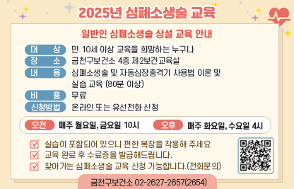 ◆ 2025년 심폐소생술 교육 ◆
[일반인 심폐소생술 상설 교육 안내]
 -대상 : 만 10세 이상 교육을 희망하는 누구나
 -장소 : 금천구보건소 4층 제2보건교육실
 -내용 : 심폐소생술 및 자동심장충격기 사용법 이론및 실습교육(80분 이상)
 -비용 : 무료
 -신청방법 : 온라인 또는 유선전화 신청
 -오전 : 매주 월요일, 금요일 10시
 -오후 : 매주 화요일, 수요일 4시

 ※실습이 포함되어 있으니 편한 복장을 착용해 주세요.
 ※교육 완료 후 수료증을 발급해드립니다.
 ※찾아가는 심폐소생술 교육 신청 가능합니다.(전화문의)

 신청바로가기 QR코드 https://answer.moaform.com/answers/R958Da
 금천구보건소 02-2627-2657(2654)