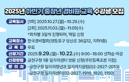 금천구에 거주하는 40~69세 중장년 금천구민 대상 경비원 교육 수강생을 모집합니다.

 1. 교육일시
  [1회] 2025.10.27.(월)~10.29.(수)
  [2회] 2025.11.03.(월)~11.05(수)
  *회차별 3일씩 진행되며, 택일 신청
 2. 교육장소 : 한국경비협회(영등포구 당산로 36길12, 지하1층)
 3. 교육비 : 무료
 4. 신청기간 : 2025.9.29.(월)~10.22.(수) 9:00~18:00 선착순 마감
 5. 신청방법 : 금천구청 1층 일자리센터 방문 신청(주민등록초본 지참)
 6 문의처: 
  -금천구청 일자리청년과 일자리지원팀(02-2627-2013)
  -금천구청 일자리센터(02-2627-1919, 1920, 1150)