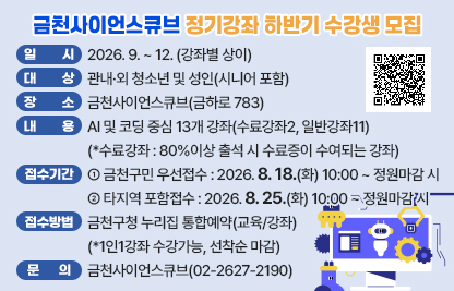 □ 「금천사이언스큐브 정기강좌 하반기」 개요
   ○ 일시 : 2026. 9. ~ 12. (강좌별 상이)
   ○ 대상 : 관내·외 청소년 및 성인(시니어 포함) 
   ○ 장소 : 금천사이언스큐브(금하로 783)
   ○ 내용 : AI 및 코딩 중심 13개 강좌(수료강좌2, 일반강좌11)
    (*수료강좌 : 80%이상 출석 시 수료증이 수여되는 강좌)

 □ 접수 안내
   ○ 기간
    - (금천구민 우선접수) 2026. 8. 18.(화) 10:00 ~ 정원마감 시 
    - (타지역 포함접수) 2026. 8. 25.(화) 10:00 ~ 정원마감 시 
   ○ 방법 : 금천구청 누리집 통합예약(교육/강좌)
    (*1인1강좌 수강가능, 선착순 마감)

 □ 문 의 : 금천사이언스큐브(02-2627-2190)