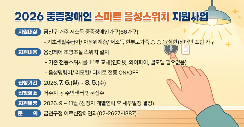 1. 지원대상 : 금천구 거주 저소득 중증장애인가구(66가구)
- 기초생활수급자/ 차상위계층/ 저소득 한부모가족 중 중증(심한)장애인 포함 가구
2. 지원내용 : 음성제어 조명조절 스위치 설치
 - 기존 전등스위치를 1:1로 교체(인터넷, 와이파이, 별도앱 필요없음)
 - 음성명령어/ 리모컨/ 터치로 전등 ON/OFF
3. 신청기간 : 2026. 7. 6.(월) ~ 8. 5.(수) 
4. 신청장소 : 거주지 동 주민센터 방문접수
5.  지원일정 : 2026. 9 ~ 11월 (선정자 개별연락 후 세부일정 결정)
6. 문의: 금천구청 어르신장애인과(02-2627-1387)
