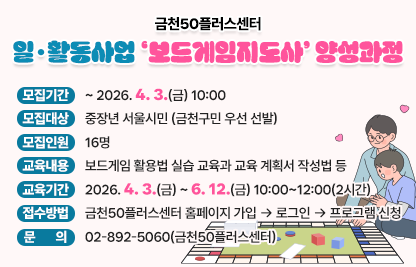 • 모집기간 : ~ 2026. 4. 3.(금) 10:00
 • 모집대상 : 중장년 서울시민 (금천구민 우선 선발)
 • 모집인원 : 16명 
 • 교육내용 : 보드게임 활용법 실습 교육과 교육 계획서 작성법 등
 • 교육기간 : 2026. 4. 3.(금) ~ 2026. 6. 12.(금) 10:00~12:00(2시간)
 • 접수방법 : 금천50플러스센터 홈페이지 가입 → 로그인 → 프로그램 신청
 • 문    의 : 02-892-5060(금천50플러스센터)
