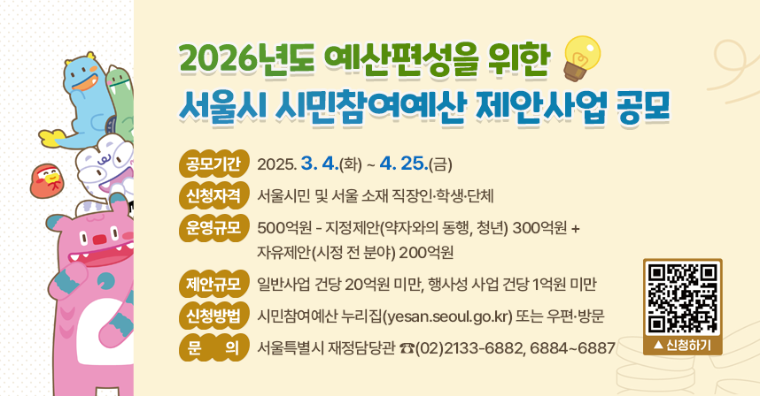 ○ 2026년도 예산편성을 위한 서울시 시민참여예산 제안사업 공모 ○
□ 공모기간 : 2025. 3. 4.(화) ~ 4. 25.(금)
□ 신청자격 : 서울시민 및 서울 소재 직장인·학생·단체
□ 운영규모 : 500억원 - 지정제안(약자와의 동행, 청년) 300억원 + 자유제안(시정 전 분야) 200억원
□ 제안규모 : 일반사업 건당 20억원 미만, 행사성 사업 건당 1억원 미만
□ 신청방법 : 시민참여예산 누리집(yesan.seoul.go.kr) 또는 우편·방문
□ 문    의 : 서울특별시 재정담당관 ☎(02)2133-6882, 6884~6887

신청하기 QR코드 https://yesan.seoul.go.kr/join/join0201.do?bizType=D
