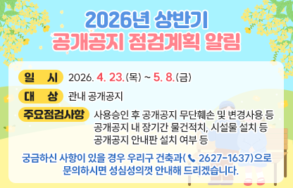 ◆ 제목 : 2025년 하반기 공개공지 점검계획 알림◆
 ○ 일시: 2026. 4. 23.(목) ~ 5. 8.(금) 
 ○ 대상: 관내 공개공지
 ○ 주요 점검사항 
   - 사용승인 후 공개공지 무단훼손 및 변경사용 등
   - 공개공지 내 장기간 물건적치, 시설물 설치 등
   - 공개공지 안내판 설치 여부 등
 ○ 궁금하신 사항이 있을 경우 우리구 건축과(☎ 2627-1637)으로    문의하시면 성심성의껏 안내해 드리겠습니다.