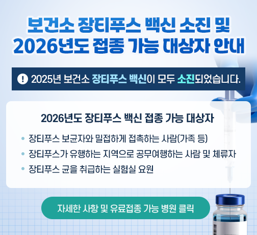◆ 제목 : 보건소 장티푸스 백신 소진 및 2026년도 접종 가능 대상자 안내 ◆

    ※2025년 보건소 장티푸스 백신이 모두 소진되었습니다.

    ○ 2026년도 장티푸스 백신 접종 가능 대상자
      -장티푸스 보균자와 밀접하게 접촉하는 사람(가족 등)
      -장티푸스가 유행하는 지역으로 공무여행하는 사람 및 체류자
      -장티푸스 균을 취급하는 실험실 요원

    자세한 사항 및 유료접종 가능 병원 클릭
     (▲새소식으로 연결되게 링크 걸어주세요~)
