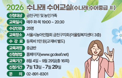 ■ 2026 수나래 수어교실(수나래 수어중급 Ⅱ)
- 신청대상 : 금천구민 및 농인가족
- 교육일시 : 매주 화,목 저녁 19:00 ~ 20:30
- 수강인원 : 25명
- 교육장소 : 서울시농아인협회 금천구지회(어울림복지센터 3층)
- 수 강 료 : 등록비 1만원(교재비 별도)
- 교육과정 : 중급반
- 신청방법 : 홈페이지 www.gcdeaf..net
- 교육기간 : 8월 4일~9월29일(총16회)
- 신청기간 : 7월13일~ 29일
- 문    의 : 02-891-8301