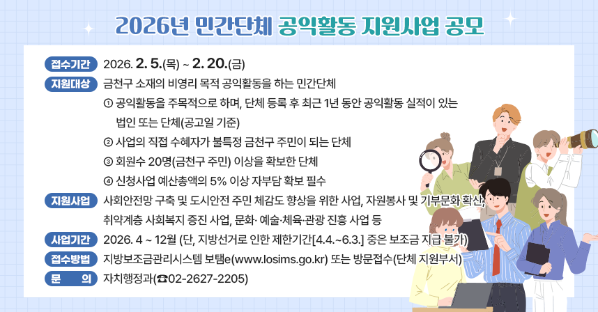 ◆ 제목 : 2026년 민간단체 공익활동 지원사업 공모 ◆
     ○ 접수기간 : 2026. 2. 5.(목) ~ 2. 20.(금)
     ○ 지원대상 : 금천구 소재의 비영리 목적 공익활동을 하는 민간단체
       - 공익활동을 주목적으로 하며, 단체 등록 후 최근 1년 동안 공익활동 실적이 있는 법인 또는 단체(공고일 기준)
       - 사업의 직접 수혜자가 불특정 금천구 주민이 되는 단체
       - 회원수 20명(금천구 주민) 이상을 확보한 단체
       - 신청사업 예산총액의 5% 이상 자부담 확보 필수
     ○ 지원사업 : 사회안전망 구축 및 도시안전 주민 체감도 향상을 위한 사업, 자원봉사 및 기부문화 확산, 취약계층 사회복지 증진 사업, 문화· 예술·체육·관광 진흥 사업 등
     ○ 사업기간 : 2026. 4 ~ 12월
       (단, 지방선거로 인한 제한기간[4.4.~6.3.] 중은 보조금 지급 불가)
     ○ 접수방법 : 지방보조금관리시스템 보탬e(www.losims.go.kr) 또는 방문접수(단체 지원부서)  
     ○ 문의 : 자치행정과(☎02-2627-2205)