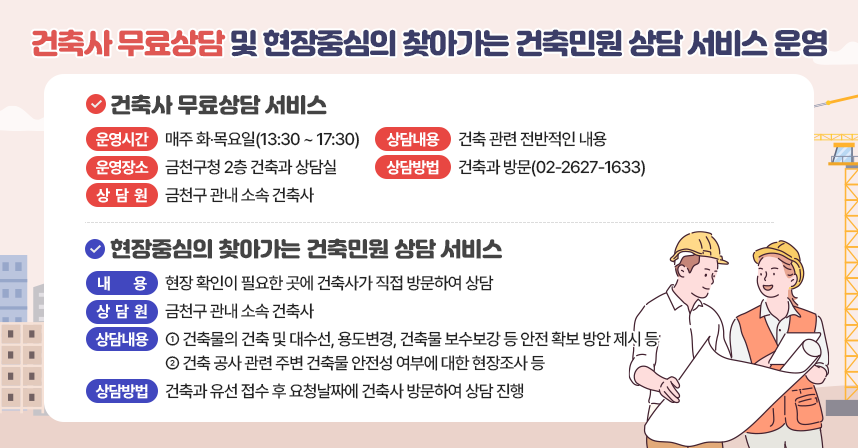 ○ 건축사 무료상담 및 현장중심의 찾아가는 건축민원 상담 서비스 운영 ○
 ◆ 건축사 무료상담 서비스 ◆
  - 운영시간 : 매주 화‧목요일(13:30 ~ 17:30)
  - 운영장소 : 금천구청 2층 건축과 상담실
  - 상 담 원 : 금천구 관내 소속 건축사
  - 상담내용 : 건축 관련 전반적인 내용
  - 상담방법 : 건축과 방문 및 유선 상담(☎02-2627-1633)

◆ 현장중심의 찾아가는 건축민원 상담 서비스 ◆
  - 내   용  : 현장 확인이 필요한 곳에 건축사가 직접 방문하여 상담 
  -상 담 원 : 금천구 관내 소속 건축사
  -상담내용
    · 건축물의 건축 및 대수선, 용도변경, 건축물 보수보강 등 안전 확보
      방안 제시 등
    · 건축 공사 관련 주변 건축물 안전성 여부에 대한 현장조사 등
  - 상담방법 : 건축과 유선 접수 후 요청날짜에 건축사 방문하여 상담 진행