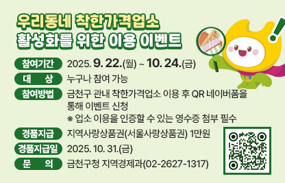<개  요>
  ○ 참여기간 : 2025. 9. 22.(월) ~ 10. 24.(금)
  ○ 대    상 : 누구나 참여 가능 
  ○ 참여방법 : 금천구 관내 착한가격업소 이용 후 QR 네이버폼을 
                통해 이벤트 신청
     ※ 업소 이용을 인증할 수 있는 영수증 첨부 필수
  ○ 경품지급 : 지역사랑상품권(서울사랑상품권) 1만원
  ○ 경품지급일 : 2025. 10. 31.(금) 
  ○ 문    의 : 금천구청 지역경제과(02-2627-1317)