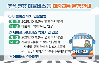 □ 대중교통 운행 개요

  [마을버스 막차 연장운행]
  ○ 기    간 : 2025. 10. 9.(목) [연휴 마지막날]
  ○ 내    용 : 마을버스 막차 1시간 연장 
  
  [지하철, 시내버스 막차시간 연장]
  ○ 기    간 : 2025. 10. 9.(목) [연휴 마지막날]
  ○ 내    용 : 지하철, 시내버스 막차 연장운행
    - 지하철 : 종착역에 익일 02시 도착
    - 버  스 : 기차역,터미널에서 종점방향 막차 02시 통과

  [심야버스 운행]
  ○ 심야버스 정상운행


  [기타 자세한 사항은 구청 홈페이지 금천소식 참조]
