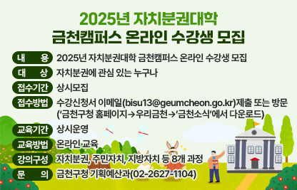 ○ 2025년 자치분권대학 금천캠퍼스 온라인 수강생 모집 ○
 󰏚 내    용 : 2025년 자치분권대학 금천캠퍼스 온라인 수강생 모집
 󰏚 대    상 : 자치분권에 관심 있는 누구나
 󰏚 접수기간 : 상시모집
 󰏚 접수방법 : 수강신청서 이메일(bisu13@geumcheon.go.kr)제출 또는 방문
                (‘금천구청 홈페이지→우리금천→’금천소식’에서 다운로드)
 󰏚 교육기간 : 상시운영
 󰏚 교육방법 : 온라인 교육 
 󰏚 강의구성 : 자치분권, 주민자치, 지방자치 등 8개 과정               
 󰏚 문    의 : 금천구청 기획예산과(02-2627-1104)