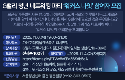 ○ G밸리 워커스 나잇 참여자 모집합니다. 
    퇴근길이 특별해지는 밤, 
    G밸리 청년들이 모여 서로의 하루를 나누고, 새로운 가능성을 함께 써 내려갑니다. 
    청년을 위해 G밸리에 필요한 것은 무엇일까요? 
    서로의 시간을 공유하며 연결되는 자리, 
    G밸리 워커스 네트워킹 파티 ‘워커스 나잇’에 여러분을 초대합니다.
 ○ 행사일시 : 2025. 11. 6.(목) 19:00~21:00
 ○ 행사장소 : 가산 현대아울렛 6층 기업시민청
 ○ 참여대상 : G밸리(구로·가산디지털단지)에서 일하는 청년(만19~39세)
 ○ 모집인원 : 선착순 100명
 ○ 모집기간 : ~2025. 11. 4.(화) 자정까지
 ○ 참여혜택 :
   - G밸리 직장인 네트워킹, 든든한 저녁 식사, G밸리 워커스 전용 굿즈,       재즈 공연과 함께하는 특별한 밤
 ○ 신청방법 : https://forms.gle/PTVw8vSBa56Sdb5eA
 ○ 문의사항 : 서울청년센터 금천 청춘삘딩 (☎02-863-0597)