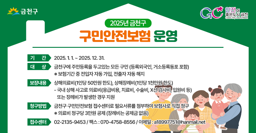 금천구 GC 안전이 좋은도시 금천
◆ 2025년 금천구 구민안전보험 운영 ◆
 ○ 기   간 : 2025. 1. 1. ~ 2025. 12. 31. 
 ○ 대   상 : 금천구에 주민등록을 두고있는 모든 구민 (등록외국인, 거소등록동포 포함)
   ※ 보험기간 중 전입자 자동 가입, 전출자 자동 해지
 ○ 보장내용 : 상해의료비(1인당 50만원 한도), 상해장례비(1인당 1천만원 한도)
   - 국내 상해 사고로 의료비(응급비용, 치료비, 수술비, X선 검사비, 입원비 등)            또는 장례비가 발생한 경우 지원
 ○ 청구방법 : 금천구 구민안전보험 접수센터로 필요서류를 첨부하여 보험사로 직접 청구
   ※ 의료비 청구당 3만원 공제 (장례비는 공제금 없음)
 ○ 접수센터 : 02-2135-9453 / 팩스 : 070-4758-8556 / 이메일 : a18997751@hanmail.net