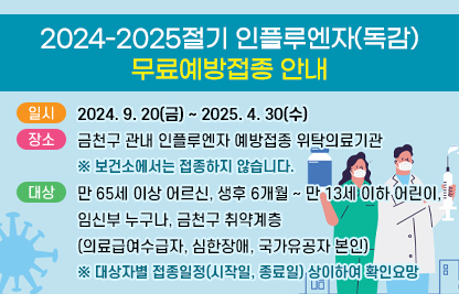 <2024-2025절기 인플루엔자(독감) 무료예방접종 안내>
   ○ 일시: 2024. 9. 20(금) ~ 2025. 4. 30(수) 
   ○ 장소: 금천구 관내 인플루엔자 예방접종 위탁의료기관
          ※ 보건소에서는 접종하지 않습니다.
   ○ 대상: 만 65세 이상 어르신, 생후 6개월~만 13세 이하 어린이,                임신부 누구나, 금천구 취약계층(의료급여수급자, 심한장애,               국가유공자 본인) 
          ※ 대상자별 접종시작일 상이하여 확인요망