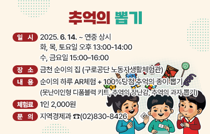 ☐ 체험명 : 추억의 뽑기
 ☐ 일  시 : 2025. 6. 14. ~ 연중 상시
             화, 목, 토요일 오후 13:00-14:00 
             수, 금요일 15:00–16:00
 ☐ 장  소 : 금천 순이의 집 (구로공단 노동자생활체험관)
 ☐ 내  용 : 순이의 하루 AR체험 + 100%당첨 추억의 종이 뽑기
            (못난이인형 디폼블럭 키트, 추억의 장난감, 추억의 과자 뽑기)
 ☐ 체험료 : 1인 2,000원
 ☐ 문  의 : 지역경제과 ☎(02)830-8426