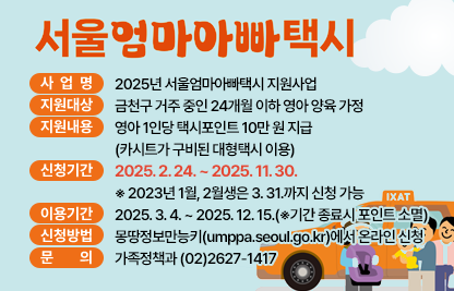 ○ 서울엄마아빠택시 ○
□ 사 업 명 : 2025년 서울엄마아빠택시 지원사업
□ 지원대상 : 금천구 거주 중인 24개월 이하 영아 양육 가정
□ 지원내용 : 영아 1인당 택시포인트 10만 원 지급 (카시트가 구비된 대형택시 이용)
□ 신청기간 : 2025. 2. 24. ~ 2025. 11. 30.
   ※ 2023년 1월, 2월생은 3. 31.까지 신청 가능
□ 이용기간 : 2025. 3. 4. ~ 2025. 12. 15.(※기간 종료시 포인트 소멸)
□ 신청방법 : 몽땅정보만능키(umppa.seoul.go.kr)에서 온라인 신청
□ 문    의 : 가족정책과 (02)2627-1417