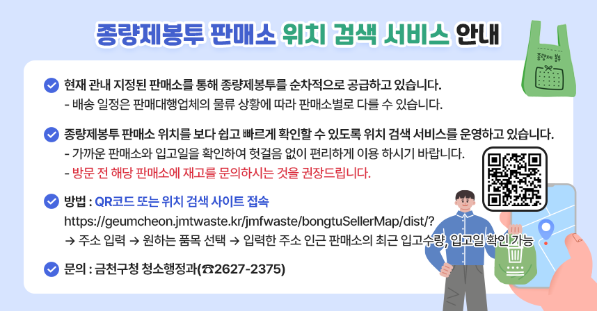 □ 종량제봉투 판매소 위치 검색 서비스 안내
  ○ 현재 관내 지정된 판매소를 통해 종량제봉투를 순차적으로 공급하고 있습니다.
    ☞ 배송 일정은 판매대행업체의 물류 상황에 따라 판매소별로 다를 수 있습니다.

  ○ 종량제봉투 판매소 위치를 보다 쉽고 빠르게 확인할 수 있도록위치 검색 서비스를 운영하고 있습니다.
    ☞ 가까운 판매소와 입고일을 확인하여 헛걸음 없이 편리하게 이용하시기 바랍니다.
    ☞ 방문 전 해당 판매소에 재고를 문의하시는 것을 권장드립니다.

  ○ 방법: QR코드 또는 위치 검색 사이트 접속
     https://geumcheon.jmtwaste.kr/jmfwaste/bongtuSellerMap/dist/?  → 주소 입력 → 원하는 품목 선택 → 입력한 주소 인근 판매소의 최근 입고수량, 입고일 확인 가능

  ○ 문의처: 금천구청 청소행정과(☎2627-2375)