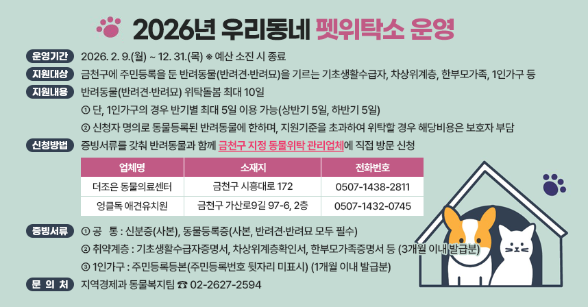 ◆ 제 목 : 2026년 우리동네 펫위탁소 운영 ◆
  ○ 운영기간 : 2026. 2. 9.(월) ~ 12. 31.(목) ※ 예산 소진 시 종료
  ○ 지원대상 : 금천구에 주민등록을 둔 반려동물(반려견·반려묘)을 기르는 기초생활수급자, 차상위계층, 한부모가족, 1인가구 등
  ○ 지원내용 : 반려동물(반려견·반려묘) 위탁돌봄 최대 10일
   - 단, 1인가구의 경우 반기별 최대 5일 이용 가능(상반기 5일, 하반기 5일)
   - 신청자 명의로 동물등록된 반려동물에 한하며, 지원기준을 초과하여 위탁할 경우 해당비용은 보호자 부담
  ○ 신청방법 : 증빙서류를 갖춰 반려동물과 함께 금천구 지정 동물위탁관리업체에 직접 방문 신청
   ※ 금천구 지정 동물위탁관리업체

연번
업 체 명
소 재 지
전화번호
비고
1
더조은
동물의료센터
금천구 시흥대로 172
0507-1438-2811

2
엉클독
애견유치원
금천구 가산로9길 97-6, 2층
0507-1432-0745


  ○ 증빙서류
   - 공   통 : 신분증(사본), 동물등록증(사본, 반려견·반려묘 모두 필수)
   - 취약계층 : 기초생활수급자증명서, 차상위계층확인서, 한부모가족증명서 등(3개월 이내 발급분)
   - 1인가구 : 주민등록등본(주민등록번호 뒷자리 미표시)(1개월 이내 발급분)
  ○ 문 의 처 : 지역경제과 동물복지팀 ☎ 02-2627-2594