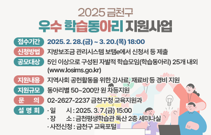 ○ 2025 금천구 우수 학습동아리 지원사업 ○
□ 접수기간 : 2025. 2. 28.(금) ~ 3. 20.(목) 18:00
□ 신청방법 : 지방보조금 관리시스템 보탬e에서 신청서 등 제출
□ 공모대상 : 5인 이상으로 구성된 자발적 학습모임(학습동아리) 25개 내외
             (www.losims.go.kr)
□ 지원내용 : 지역사회 공헌활동을 위한 강사료, 재료비 등 경비 지원
□ 지원규모 : 동아리별 50~200만 원 차등지원
□ 문    의 : 02-2627-2237 금천구청 교육지원과

□ 설명회 개최
   일    시 : 2025. 3. 7.(금) 15:00
   장    소 : 금천평생학습관 독산 2층 세미나실
   사전신청 : 금천구 교육포털