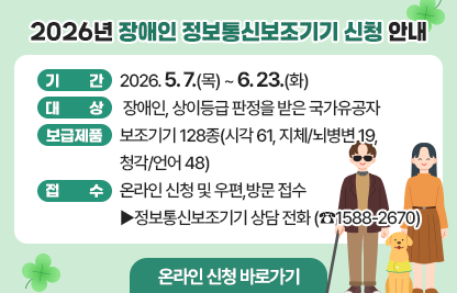 「2026년 장애인 정보통신보조기기 신청 안내」

  ○ 기    간: 2026. 5. 7.(목) ~ 6. 23.(화) 
  ○ 대    상: 장애인, 상이등급 판정을 받은 국가유공자
  ○ 보급제품: 보조기기 128종(시각 61, 지체/뇌병변 19, 청각/언어 48)
  ○ 접    수: 온라인 신청 및 우편,방문 접수
          ▶정보통신보조기기 상담 전화 (☎1588-2670)

☞온라인 신청 바로가기