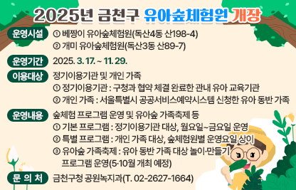 □ 운영시설
   · 베짱이 유아숲체험원(독산4동 산198-4)
   · 개미 유아숲체험원(독산3동 산89-7)
  □ 운영기간 : 2025. 3. 17. ~ 11. 29.
  □ 이용대상 : 정기이용기관 및 개인 가족 
   · 정기이용기관 : 구청과 협약 체결 완료한 관내 유아 교육기관
   · 개인 가족 : 서울특별시 공공서비스예약시스템 신청한 유아 동반 가족
  □ 운영내용 : 숲체험 프로그램 운영 및 유아숲 가족축제 등
   · 기본 프로그램 : 정기이용기관 대상, 월요일~금요일 운영
   · 특별 프로그램 : 개인 가족 대상, 숲체험원별 운영요일 상이
   · 유아숲 가족축제 : 유아 동반 가족 대상 놀이·만들기 프로그램 운영(5·10월 개최 예정)
  □ 문 의 처 : 금천구청 공원녹지과(T. 02-2627-1664)