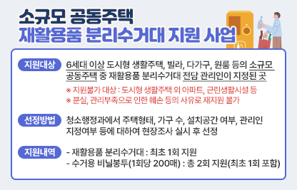 <소규모 공동주택 재활용품 분리수거대 지원 사업>

  ○ 지원대상
    - 6세대 이상 도시형 생활주택, 빌라, 다가구, 원룸 등의 소규모 공동주택 중 재활용품 분리수거대 전담 관리인이 지정된 곳
      ※ 지원불가 대상 : 도시형 생활주택 외 아파트, 근린생활시설 등
      ※ 분실, 관리부족으로 인한 훼손 등의 사유로 재지원 불가
  ○ 선정방법
    - 청소행정과에서 주택형태, 가구 수, 설치공간 여부, 관리인 지정여부 등에 대하여 현장조사 실시 후 선정
  ○ 지원내역  
    - 재활용품 분리수거대 : 최초 1회 지원 
    - 수거용 비닐봉투(1회당 200매) : 총 2회 지원(최초 1회 포함)