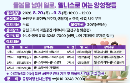 □ 강의일정 : 2026. 8. 20.(목) ~ 9. 3.(목) 10:00 ~ 12:00
□ 모집대상 : 금천구 관내주민(거주자, 생활자) ※ 경력, 성별, 나이 무관
□ 강의비용 : 무료
□ 모집인원 : 20명(선착순)
□ 강의장소 : 금천 모두의 마을공간 커뮤니티(금천구청 맞은편)
□ 접수방법 : 신나는동행 010-3248-7000 (성명, 나이 기재하여 문자로 접수)
□ 강의내용

순 번
일 시
강의내용
1차시
8월 20일(목)
웰니스의 이해 - 마음건강
2차시
8월 21일(금)
웰니스의 이해 – 스트레스 관리
3차시
8월 26일(수)
웰니스의 이해 – 웰니스 공예
4차시
8월 27일(목)
웰니스의 이해 - 자기돌봄
5차시
8월 28일(금)
웰니스의 이해 – 웰니스 관광
6차시
9월 2일(수)
웰니스의 이해 – 디지털 웰니스
7차시
9월 3일(목)
웰니스의 이해 – 웰니스 글쓰기

  ※ 수료자(6회 이상) 특전: 금천구 관내 기관 및 마을에서 강의 기회 제공
□ 문    의 : 공정여행 신나는동행 ☎(010-3248-7000)