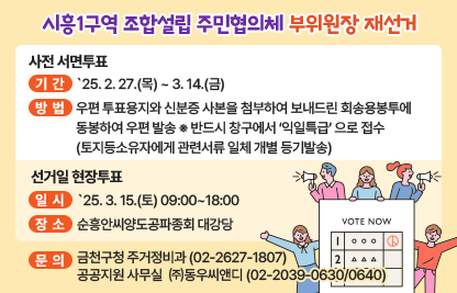 ○ 시흥1구역 조합설립 주민협의체 부위원장 재선거 ○
□ 사전 서면투표
  ○ 기    간 : `25. 2. 27.(목) ~ 3. 14.(금)
  ○ 방    법 : 우편 투표용지와 신분증 사본을 첨부하여 보내드린 회송용봉투에 동봉하여 우편 발송  ※ 반드시 창구에서 ‘익일특급’ 으로 접수
    (토지등소유자에게 관련서류 일체 개별 등기발송)

 □선거일 현장투표
  ○ 일    시 : `25. 3. 15.(토) 09:00~18:00
  ○ 장    소 : 순흥안씨양도공파종회 대강당

 ※ 문  의 : 금천구청 주거정비과 (02-2627-1807)
             공공지원 사무실  ㈜동우씨앤디 (02-2039-0630/0640)