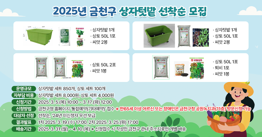 ○ 2025년 금천구 상자텃밭 선착순 모집 ○

□ 세트구성 : 
◆상자텃밭1개, 상토 50L 1포, 씨앗 2봉
◆상자텃밭1개, 상토 50L 1포, 씨앗 2봉
◆상토 50L 2포, 씨앗 1봉
◆상토 50L 1포, 퇴비 1포, 씨앗 1봉

□ 운영규모 : 상자텃밭 세트 850개, 상토 세트 100개
□ 자부담 비용 : 상자텃밭 세트 8,000원, 상토 세트 4,000원
□ 신청기간 : 2025. 3. 5.(목) 10:00 ~ 3. 17. (화) 12:00
□ 신청방법 : 금천구청 홈페이지 '통합예약(기타예약)' 접수
   ※ 만65세 이상 어르신 또는 장애인은 금천구청 공원녹지과(11층) 방문신청 가능
□ 대상자 선정 : 선착순, '24년 미신청자 우선 보급
□ 결과발표 : 1차 2025. 3. 19. (수) 17:00, 2차 2025. 3. 25. (화) 17:00
□ 배송기간 : 2025. 3. 31. (월) ~ 4. 10. (목) ※신청접수 시 작성한 금천구 관내 주소지로만 개별 배송
