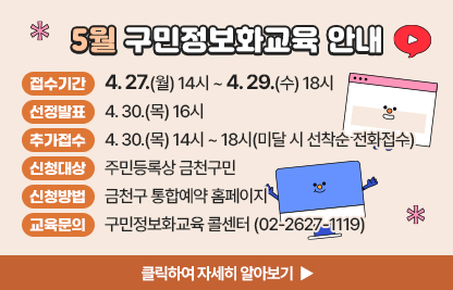 5월 구민 정보화교육 안내
  ○ 접수기간: 4. 27.(월) 14시 ~ 4. 29.(수) 18시
  ○ 선정발표: 4. 30.(목) 16시
  ○ 추가접수: 4. 30.(목) 14시 ~ 18시(미달 시 선착순 전화접수)
  ○ 신청대상: 주민등록상 금천구민
  ○ 신청방법: 금천구 통합예약 홈페이지
  ○ 개설과정

장소
요일
교육시간
교육
수준
과정
번호
과정명
모집
인원
제1
강의실
수
1교시
09:30~12:00
기초
1
★ 스마트폰 기초
16명
2교시
13:00~15:30
심화
2
ChatGPT로 건강한 생활 즐기기
3교시
15:30~18:00
활용
3
스마트폰을 활용한 정보검색
제2
강의실
월
1교시
09:30~12:00
심화
4
구글 제미나이로 AI 고수되기
10명
2교시
13:00~15:30
심화
5
캡컷으로 영상 편집하기(스마트폰)

 ○ 교육문의: 구민정보화교육 콜센터(02-2627-1119) 

클릭하여 자세히 알아보기 ▶