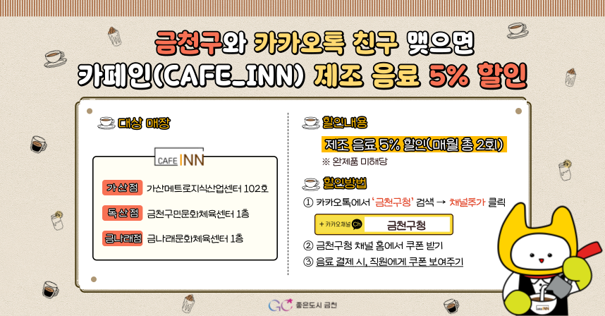 ◆ 금천구와 카카오톡 친구맺으면 카페인(CAFE_INN)제조 음료 5% 할인 ◆ 

 ☕대상 매장 : 카페인 가산점 - 가산메트로지식산업센터 102호
 독산점 - 금천구민문화체육센터 1층
  금나래점 - 금나래문화체육센터 1층 

 ☕할인내용
 ✅제조 음료 5% 할인
  - 매월 총 2회
  - 완제품 미해당

 ☕할인방법 : ①카카오톡에서 '금천구청'검색→ 채널추가 클릭
                   ②금천구청 채널 홈에서 쿠폰 받기
                   ③음료 결제 시, 직원에게 쿠폰 보여주기