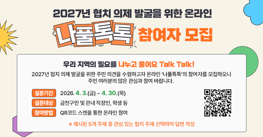 - 우리 지역의 필요를 나누고 풀어요 Talk Talk! -
2027년 협치 의제 발굴을 위한 주민 의견을 수렴하고자 온라인 ‘나풀톡톡’의 참여자를 모집하오니 주민 여러분의 많은 관심과 참여 바랍니다. 
  □ 설문기간 : 2026. 4. 3.(금) ~ 4. 30.(목)
  □ 설문대상 : 금천구민 및 관내 직장인, 학생 등 
  □ 참여방법 : QR코드 스캔을 통한 온라인 참여
  ※ 제시된 5개 주제 중 관심 있는 협치 주제 선택하여 답변 작성
