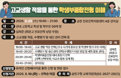 □ 프로그램 개요
  ○ 행 사 명 : 고교생활 적응을 통한 학생부종합전형 이해
  ○ 일    시 : 2026. 3. 25.(수) 19:00 ~ 21:00
  ○ 장    소 : 금천 진로진학지원센터 4층 강의실
  ○ 대    상 : 관내 고등학교 학생 및 학부모 50여 명
  ○ 강    사 : 심재준 (휘문고 진로진학 상담 부장)
  ○ 내    용 : 고교생활 적응, 수행평가 및 내신 관리 전략 등

시  간
주  제
강  사
19:00~19:40
- 고교 생활 적응 전략
 · 고1·2 시기의 중요성 및 학생부 평가 구조 이해
심재준
(휘문고
진로진학
상담 부장)
19:40~20:20
- 수행평가 및 내신 관리 전략
 · 수행평가 대응 방법 및 세특 활동 관리
20:20~20:45
- 학생부종합전형 대비 중장기 전략
 · 과목 선택 방향, 비교과 활동 설계 등
20:45~21:00
- 질의응답

□ 신청안내
  ○ 기    간 : 2026. 3. 10.(화) ~ 선착순 마감
  ○ 방    법 : 온라인 신청페이지를 통한 신청 및 현장 접수
□ 문 의 처 : 금천구청 교육지원과(02-2627-2823)