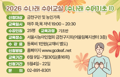 ■ 2026 수나래 수어교실(수나래 수어기초 Ⅱ)
- 신청대상 : 금천구민 및 농인가족
- 교육일시 : 매주 화,목 저녁 19:00 ~ 20:30
- 수강인원 : 25명
- 교육장소 : 서울시농아인협회 금천구지회(어울림복지센터 3층)
- 수 강 료 : 등록비 1만원(교재비 별도)
- 교육과정 : 기초반
- 신청방법 : 홈페이지 www.gcdeaf..net
- 교육기간 : 6월 9일~7월30일(총16회)
- 신청기간 : 5월4일~ 22일
- 문    의 : 02-891-8301