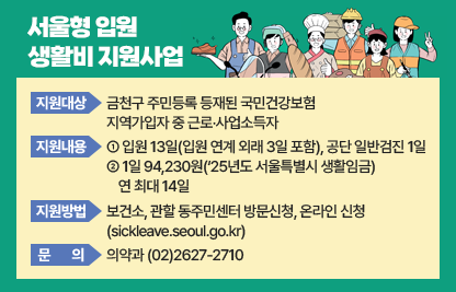 ◆ 서울형 입원 생활비 지원사업 ◆
○ 지원대상 : 금천구 주민등록 등재된 국민건강보험 지역가입자 중 근로‧사업소득자
 ○ 지원내용 :
  ① 입원 13일(입원 연계 외래 3일 포함), 공단 일반검진 1일
  ② 1일 94,230원(‘25년도 서울특별시 생활임금) 연 최대 14일
 ○ 지원방법 : 보건소, 관할 동주민센터 방문신청, 온라인 신청(sickleave.seoul.go.kr)
 ○ 문의: 의약과 (02)2627-2710