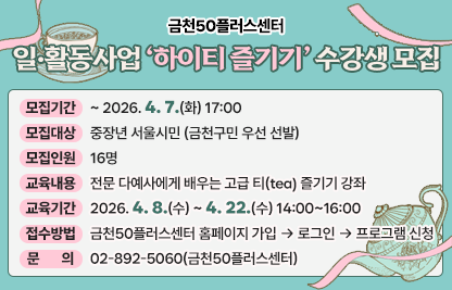 • 모집기간 : ~ 2026. 4. 7.(화) 17:00
 • 모집대상 : 중장년 서울시민 (금천구민 우선 선발)
 • 모집인원 : 16명 
 • 교육내용 : 전문 다예사에게 배우는 고급 티(tea) 즐기기 강좌
 • 교육기간 : 2026. 4. 8.(수) ~ 4. 22.(수) 14:00~16:00
 • 접수방법 : 금천50플러스센터 홈페이지 가입 → 로그인 → 프로그램 신청
 • 문    의 : 02-892-5060(금천50플러스센터)