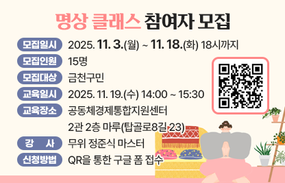 □ 모집일시 : 2025. 11. 3.(월) ~ 11. 18.(화) 18시까지

□ 모집인원 : 15명  

□ 모집대상 : 금천구민 

□ 교육일시 : 2025. 11. 19.(수) 14:00 ~ 15:30

□ 교육장소 : 공동체경제통합지원센터 2관 2층 마루(탑골로8길 23)

□ 강사 : 무위 정준식 마스터

□ 신청방법 : QR을 통한 구글 폼 접수
(https://docs.google.com/forms/d/1B4J9sZQ2cPTCa2cKSOQ4N3-l3cBwVpjwBz-Ho3FEr_o/edit)


                       

              
□ 문의
   - 자치행정과 02-2627-2186