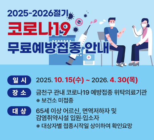 <2025-2026절기 코로나19 무료예방접종 안내>

○ 일시: 2025. 10. 15(수) ~ 2026. 4. 30(목) 
○ 장소: 금천구 관내 코로나19 예방접종 위탁의료기관
        ※ 보건소 미접종
○ 대상: 65세 이상 어르신, 면역저하자 및 감염취약시설 입원·입소자
          ※ 대상자별 접종시작일 상이하여 확인요망