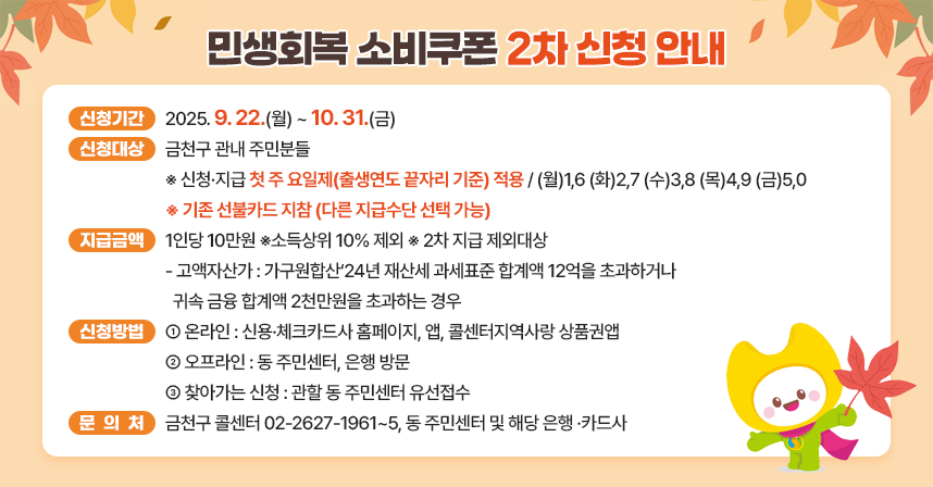 □ 신청기간 : 2025. 9. 22.(월) ~ 10. 31.(금)	
□ 신청대상 : 금천구 관내 주민분들
  ※ 신청·지급 첫 주 요일제(출생연도 끝자리 기준) 적용 
     (월)1,6 (화)2,7 (수)3,8 (목)4,9 (금)5,0
  ※ 기존 선불카드 지참 (다른 지급수단 선택 가능) 
□ 지급금액 : 1인당 10만원 ※소득상위 10% 제외
  ※ 2차 지급 제외대상 
    - 고액자산가 : 가구원합산‘24년 재산세 과세표준 합계액 12억을 
                  초과하거나 귀속 금융 합계액 2천만원을 초과하는 경우
□ 신청방법 : 온라인 – 신용·체크카드사 홈페이지, 앱, 콜센터지역사랑 상품권앱
             오프라인 – 동 주민센터, 은행 방문
               찾아가는 신청 - 관할 동 주민센터 유선접수
□ 문 의 처 : 금천구 콜센터 02-2627-1961~5, 동 주민센터 및      해당 은행 ·카드사