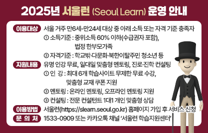 □ 이용대상 : 서울 거주 만6세-만24세 대상 중 아래 소득 또는 자격 기준 충족자
   ○ 소득기준 :중위소득 60% 이하(수급권자 포함), 법정 한부모가족
   ○ 자격기준 : 학교밖·다문화·북한이탈주민 청소년 등
 □ 지원내용 : 유명 인강 무료, 일대일 맞춤형 멘토링, 진로·진학 컨설팅
   ○ (인  강)최대 6개 학습사이트 무제한 무료 수강, 맞춤형 교재 쿠폰 지원
   ○ (멘토링)온라인 멘토링, 오프라인 멘토링 지원
   ○ (컨설팅)전문 컨설턴트 1대1 개인 맞춤형 상담
 □ 이용방법 : 서울런(https://slearn.seoul.go.kr) 홈페이지 가입 후 서비스 신청
 □ 문 의 처 : 1533-0909 또는 카카오톡 채널 ‘서울런 학습지원센터’