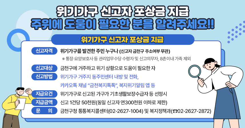 ○ 위기가구 신고자 포상금 지급 주위에 도움이 필요한 분을 알려주세요!! ○
◆ 위기가구 신고자 포상금 지급 ◆
  - 신고자격 : 위기가구를 발견한 주민 누구나(신고자 금천구 주소여부 무관)
     ※ 통장·요양보호사 등 관리업무수당 수령자 및 신고의무자, 8촌이내 가족 제외
  - 신고대상 : 금천구에 거주하고 위기 상황으로 도움이 필요한 자
  - 신고방법 : 위기가구 거주지 동주민센터 내방 및 전화,
               카카오톡 채널 “금천복지톡톡”, 복지위기알림 앱 등
  - 지급요건 : 위기가구로 신고된 가구가 기초생활보장수급자 등 선정시
  - 지급금액 : 신고 1건당 50천원(동일 신고자 연300천원 이하로 제한)
  - 문    의 : 금천구청 통통복지콜센터(02-2627-1004) 및 복지정책과(☎02-2627-2872)