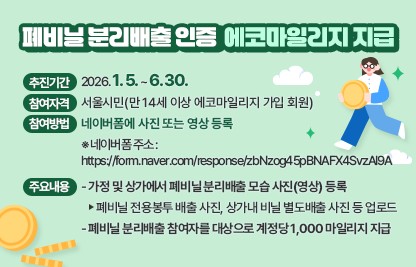 ㅇ 추진기간 : 2026. 1. 5. ~ 6. 30.
 ㅇ 참여자격 : 서울시민(만 14세 이상 에코마일리지 가입 회원)
 ㅇ 참여방법 : 네이버폼에 사진 또는 영상 등록 
    ※ 네이버폼 주소 : https://form.naver.com/response/zbNzog45pBNAFX4SvzAI9A

 ㅇ 주요내용
   - 가정 및 상가에서 폐비닐 분리배출 모습 사진(영상) 등록
     ‣ 폐비닐 전용봉투 배출 사진, 상가내 비닐 별도배출 사진 등 업로드 
   - 폐비닐 분리배출 참여자를 대상으로 계정당 1,000 마일리지 지급