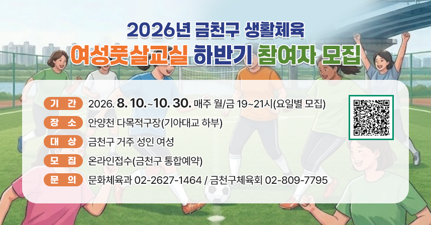 ◆ 2026년 금천구 생활체육 여성풋살교실 하반기 참여자 모집 ◆
  ○ 기    간 : 2026. 8. 10.~10. 30. 매주 월/금 19~21시(요일별 모집) 
  ○ 장    소 : 안양천 다목적구장(기아대교 하부)
  ○ 대    상 : 금천구 거주 성인 여성
  ○ 모    집 : 온라인접수(금천구 통합예약)
  ○ 문    의 : 문화체육과 02-2627-1464 / 금천구체육회 02-809-7795