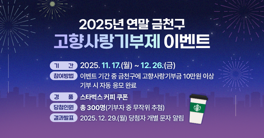 가. 기    간 : 2025. 11. 17.(월) ~ 12. 26.(금)
 나. 참여방법 : 이벤트 기간 중 금천구에 고향사랑기부금 10만원 이상 기부 시 자동 응모 완료
 다. 경    품 : 스타벅스 커피 쿠폰
 라. 당첨인원 : 총 300명(기부자 중 무작위 추첨)
 마. 결과발표 : 2025. 12. 29.(월) 당첨자 개별 문자 알림