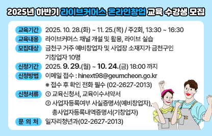 □교 육 명 : 2025년 하반기 라이브커머스 온라인창업 교육
□교육기간 : 2025. 10. 28.(화) ~ 11. 25.(목) 
/ 주2회, 13:30 ~ 16:30
□교육내용 : 라이브커머스 채널 개설 및 활용, 라이브 실습
□모집대상 : 금천구 거주 예비창업자 및 사업장 소재지가 금천구인 기창업자 10명
□신청기간 : 2025. 9. 29.(월) ~ 10. 24.(금) 18:00 까지
□신청방법
 ○ 이메일 접수 : hinext98@geumcheon.go.kr
  ※ 접수 후 확인 전화 필수 (02-2627-2013)
□신청서류
 ○ 교육신청서, 교육이수서약서
 ○ 사업자등록여부 사실증명서(예비창업자), 
    총사업자등록내역증명서(기창업자)
□문 의 처 : 일자리청년과(02-2627-2013)