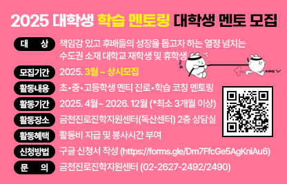 □ 프로그램 개요
   • 대상 : 책임감 있고 후배들의 성장을 돕고자 하는 열정 넘치는 
           수도권 소재 대학교 재학생 및 휴학생
   • 모집기간 : 2025. 3월 ~ 상시모집
   • 활동내용 : 초•중•고등학생 멘티 진로•학습 코칭 멘토링
   • 활동기간 : 2025. 4월~ 2026. 12월 (*최소 3개월 이상)
   • 활동장소 : 금천진로진학지원센터(독산센터) 2층 상담실
   • 활동혜택 : 활동비 지급 및 봉사시간 부여 
   • 신청방법 : 구글 신청서 작성(https://forms.gle/Dm7FfcGe5AgKniAu6)
    □ 문의 : 금천진로진학지원센터 (02-2627-2492/2490)