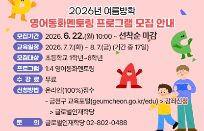 ◆2026년 여름방학 영어동화멘토링 프로그램 모집◆
  ○ 모집기간  2026. 6. 22.(월) 10:00 ~ 선착순 마감
  ○ 교육일정  2026. 7. 7.(화) ~ 8. 7.(금) (기간 중 17일)
  ○ 모집대상  초등학교 1학년~6학년
  ○ 프로그램  1:4 영어동화멘토링
  ○ 수 강 료  무료
  ○ 신청방법  온라인(100%)접수
   - 금천구 교육포털(geumcheon.go.kr/edu) > 강좌신청 > 글로벌인재학당
  ○ 문    의  글로벌인재학당 02-802-0488