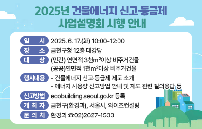 □ 2025년 건물에너지 신고·등급제 사업설명회 시행 안내
  ○ 일시 : 2025. 6. 17.(화) 10:00-12:00
  ○ 장소 : 금천구청 12층 대강당
  ○ 대상:(민간) 연면적 3천㎡이상 비주거건물 
          (공공)연면적 1천㎡이상 비주거건물
  ○ 주요행사내용
     - 건물에너지 신고·등급제 제도 소개
     - 에너지 사용량 신고방법 안내 및 제도 관련 질의응답 등
 ○ 신고방법: ecobuilding.seoul.go.kr 등록
 ○ 개최자: 금천구(환경과), 서울시, 와이즈컨설팅  
 ○ 문의처 : 환경과 ☎02)2627-1533