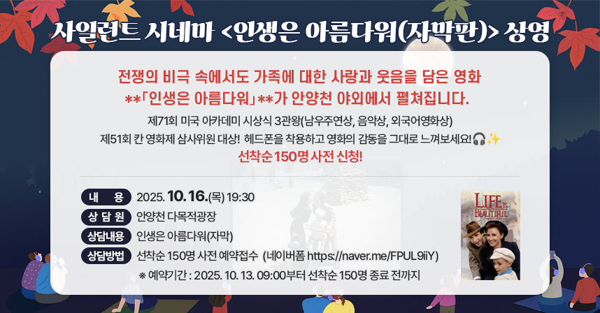 전쟁의 비극 속에서도 가족에 대한 사랑과 웃음을 담은 영화 
**「인생은 아름다워」**가 안양천 야외에서 펼쳐집니다. 
제71회 미국 아카데미 시상식 3관왕(남우주연상, 음악상, 외국어영화상)
제51회 칸 영화제 삼사위원 대상!
헤드폰을 착용하고 영화의 감동을 그대로 느껴보세요!🎧✨선착순 150명 사전 신청!

- 상영일시 : 2025. 10. 16.(목) 19:30
- 상영장소 : 안양천 다목적광장
- 상 영 작 : 인생은 아름다워(자막)
- 참여방법 : 선착순 150명 사전 예약접수
            (네이버폼 https://naver.me/FPUL9iiY) 
            ※ 예약기간 : 2025. 10. 13. 09:00부터 선착순 150명 종료 전까지