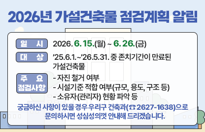 ◆ 제목 : 2026년 가설건축물 점검계획 알림◆
 ○ 일시: 2026. 6. 15.(월) ~ 6. 26.(금)
 ○ 대상: ’25.6.1.~’26.5.31. 중 존치기간이 만료된 가설건축물
 ○ 주요 점검사항
   - 자진 철거 여부
   - 시설기준 적합 여부(규모, 용도, 구조 등)
   - 소유자(관리자) 현황 파악 등
 ○ 궁금하신 사항이 있을 경우 우리구 건축과(☎ 2627-1638)으로    문의하시면 성심성의껏 안내해 드리겠습니다.